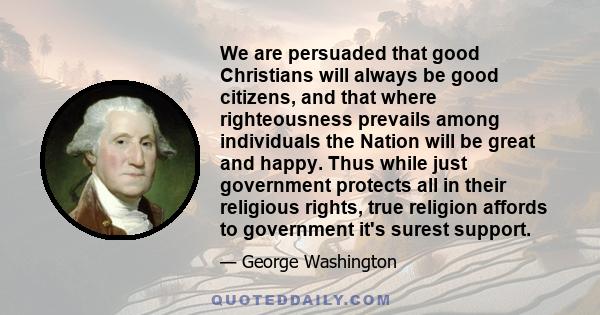 We are persuaded that good Christians will always be good citizens, and that where righteousness prevails among individuals the Nation will be great and happy. Thus while just government protects all in their religious