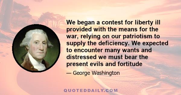 We began a contest for liberty ill provided with the means for the war, relying on our patriotism to supply the deficiency. We expected to encounter many wants and distressed we must bear the present evils and fortitude