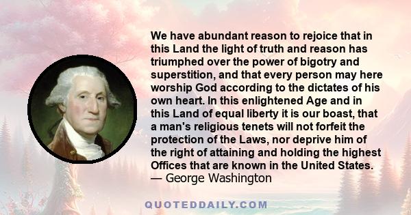 We have abundant reason to rejoice that in this Land the light of truth and reason has triumphed over the power of bigotry and superstition, and that every person may here worship God according to the dictates of his