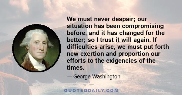 We must never despair; our situation has been compromising before, and it has changed for the better; so I trust it will again. If difficulties arise, we must put forth new exertion and proportion our efforts to the