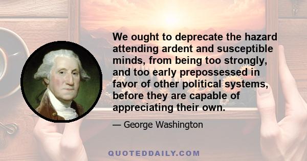 We ought to deprecate the hazard attending ardent and susceptible minds, from being too strongly, and too early prepossessed in favor of other political systems, before they are capable of appreciating their own.