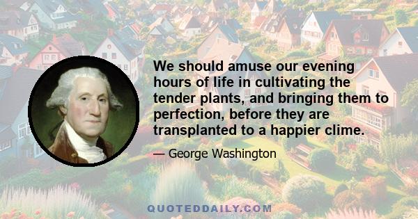 We should amuse our evening hours of life in cultivating the tender plants, and bringing them to perfection, before they are transplanted to a happier clime.