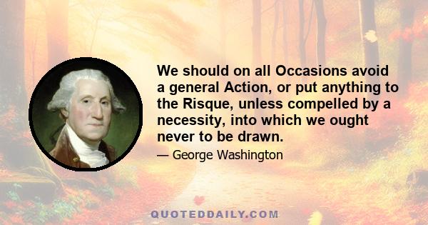 We should on all Occasions avoid a general Action, or put anything to the Risque, unless compelled by a necessity, into which we ought never to be drawn.