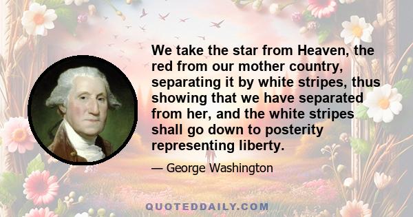 We take the star from Heaven, the red from our mother country, separating it by white stripes, thus showing that we have separated from her, and the white stripes shall go down to posterity representing liberty.