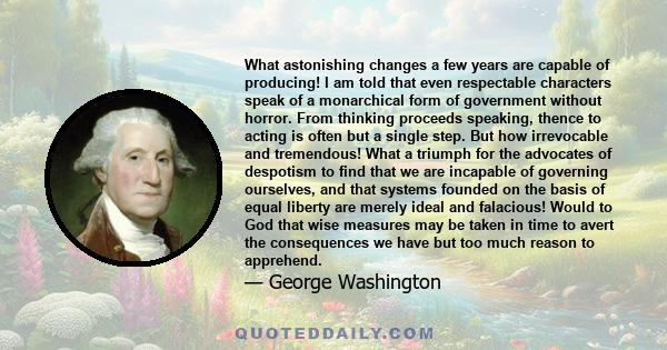 What astonishing changes a few years are capable of producing! I am told that even respectable characters speak of a monarchical form of government without horror. From thinking proceeds speaking, thence to acting is