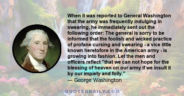 When it was reported to General Washington that the army was frequently indulging in swearing, he immediately sent out the following order: The general is sorry to be informed that the foolish and wicked practice of