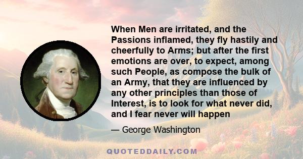 When Men are irritated, and the Passions inflamed, they fly hastily and cheerfully to Arms; but after the first emotions are over, to expect, among such People, as compose the bulk of an Army, that they are influenced