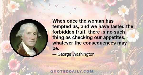 When once the woman has tempted us, and we have tasted the forbidden fruit, there is no such thing as checking our appetites, whatever the consequences may be.