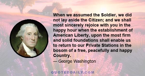 When we assumed the Soldier, we did not lay aside the Citizen; and we shall most sincerely rejoice with you in the happy hour when the establishment of American Liberty, upon the most firm and solid foundations shall