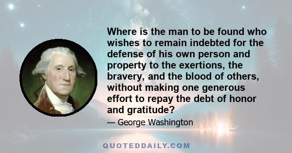 Where is the man to be found who wishes to remain indebted for the defense of his own person and property to the exertions, the bravery, and the blood of others, without making one generous effort to repay the debt of