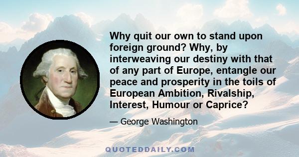 Why quit our own to stand upon foreign ground? Why, by interweaving our destiny with that of any part of Europe, entangle our peace and prosperity in the toils of European Ambition, Rivalship, Interest, Humour or