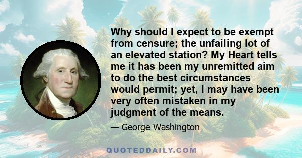 Why should I expect to be exempt from censure; the unfailing lot of an elevated station? My Heart tells me it has been my unremitted aim to do the best circumstances would permit; yet, I may have been very often