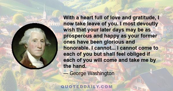 With a heart full of love and gratitude, I now take leave of you. I most devoutly wish that your later days may be as prosperous and happy as your former ones have been glorious and honorable. I cannot... I cannot come