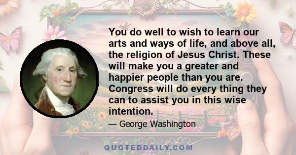 You do well to wish to learn our arts and ways of life, and above all, the religion of Jesus Christ. These will make you a greater and happier people than you are. Congress will do every thing they can to assist you in