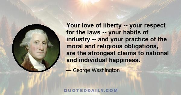 Your love of liberty -- your respect for the laws -- your habits of industry -- and your practice of the moral and religious obligations, are the strongest claims to national and individual happiness.