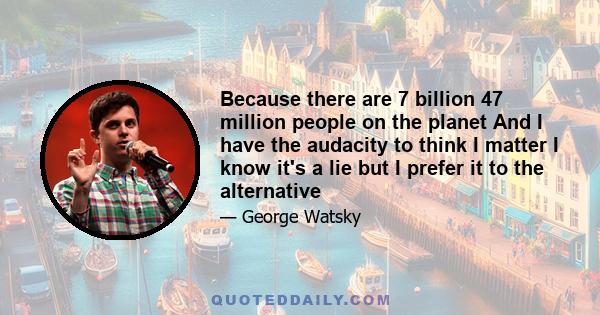 Because there are 7 billion 47 million people on the planet And I have the audacity to think I matter I know it's a lie but I prefer it to the alternative