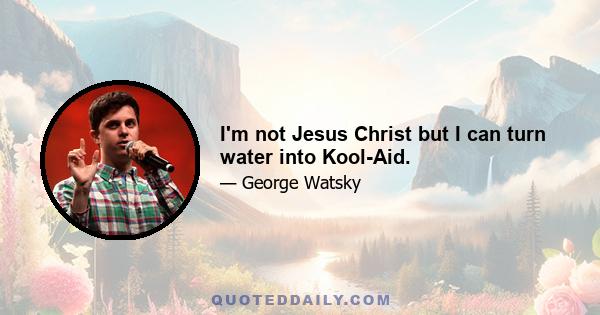 I'm not Jesus Christ but I can turn water into Kool-Aid.