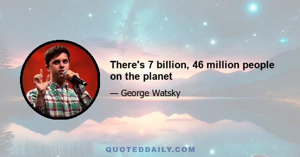 There's 7 billion, 46 million people on the planet