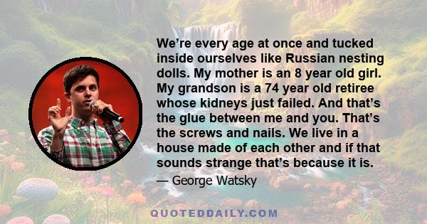 We’re every age at once and tucked inside ourselves like Russian nesting dolls. My mother is an 8 year old girl. My grandson is a 74 year old retiree whose kidneys just failed. And that’s the glue between me and you.