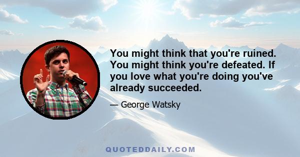 You might think that you're ruined. You might think you're defeated. If you love what you're doing you've already succeeded.