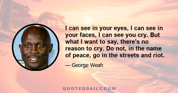 I can see in your eyes, I can see in your faces, I can see you cry. But what I want to say, there's no reason to cry. Do not, in the name of peace, go in the streets and riot.