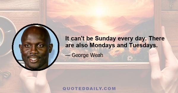 It can't be Sunday every day. There are also Mondays and Tuesdays.