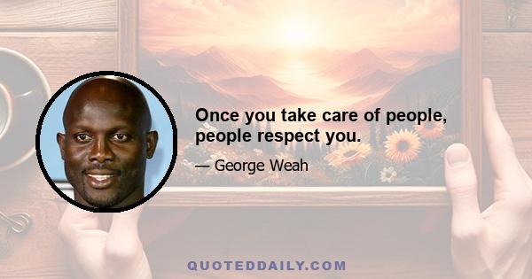 Once you take care of people, people respect you.