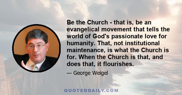 Be the Church - that is, be an evangelical movement that tells the world of God's passionate love for humanity. That, not institutional maintenance, is what the Church is for. When the Church is that, and does that, it