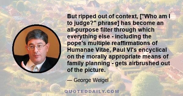 But ripped out of context, [Who am I to judge? phrase] has become an all-purpose filter through which everything else - including the pope's multiple reaffirmations of Humanae Vitae, Paul VI's encyclical on the morally