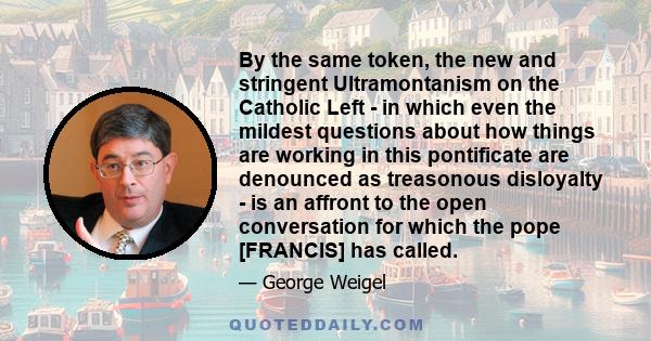 By the same token, the new and stringent Ultramontanism on the Catholic Left - in which even the mildest questions about how things are working in this pontificate are denounced as treasonous disloyalty - is an affront