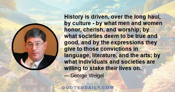 History is driven, over the long haul, by culture - by what men and women honor, cherish, and worship; by what societies deem to be true and good, and by the expressions they give to those convictions in language,