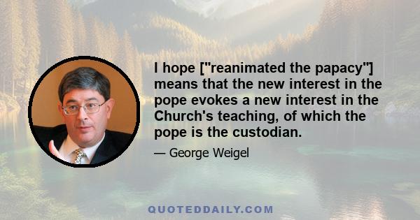 I hope [reanimated the papacy] means that the new interest in the pope evokes a new interest in the Church's teaching, of which the pope is the custodian.