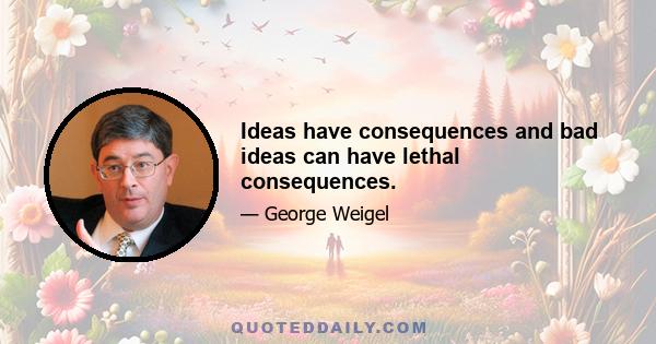 Ideas have consequences and bad ideas can have lethal consequences.