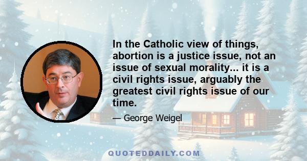 In the Catholic view of things, abortion is a justice issue, not an issue of sexual morality... it is a civil rights issue, arguably the greatest civil rights issue of our time.