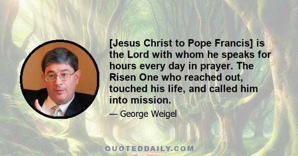 [Jesus Christ to Pope Francis] is the Lord with whom he speaks for hours every day in prayer. The Risen One who reached out, touched his life, and called him into mission.