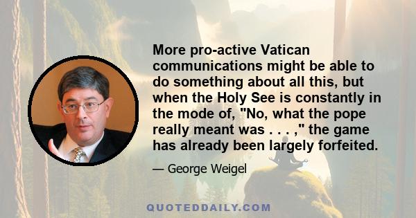 More pro-active Vatican communications might be able to do something about all this, but when the Holy See is constantly in the mode of, No, what the pope really meant was . . . , the game has already been largely