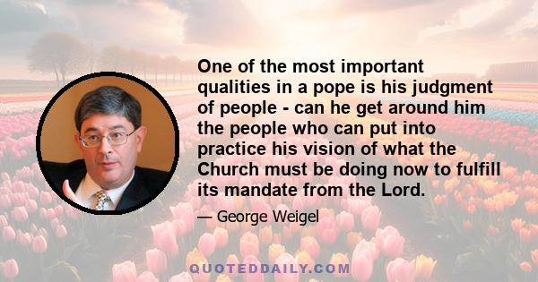 One of the most important qualities in a pope is his judgment of people - can he get around him the people who can put into practice his vision of what the Church must be doing now to fulfill its mandate from the Lord.