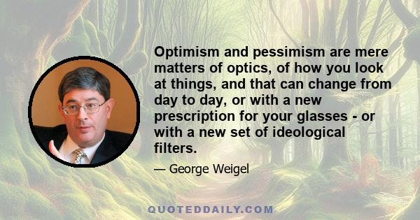 Optimism and pessimism are mere matters of optics, of how you look at things, and that can change from day to day, or with a new prescription for your glasses - or with a new set of ideological filters.