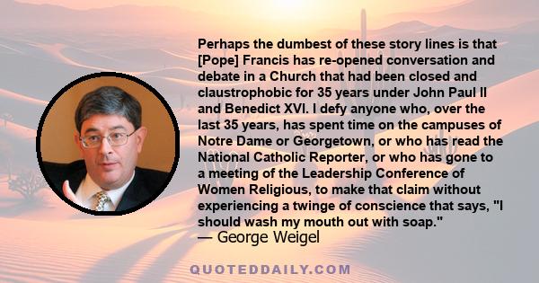 Perhaps the dumbest of these story lines is that [Pope] Francis has re-opened conversation and debate in a Church that had been closed and claustrophobic for 35 years under John Paul II and Benedict XVI. I defy anyone