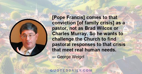 [Pope Francis] comes to that conviction [of family crisis] as a pastor, not as Brad Wilcox or Charles Murray. So he wants to challenge the Church to find pastoral responses to that crisis that meet real human needs.