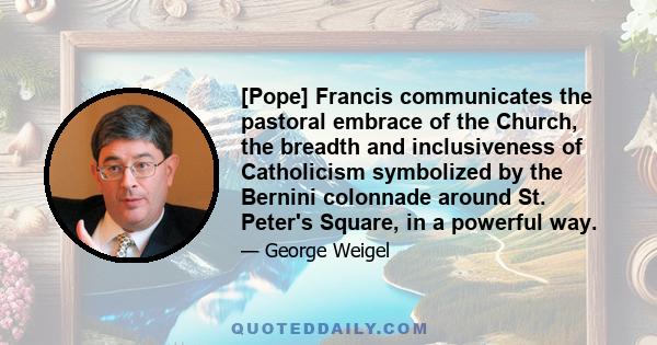 [Pope] Francis communicates the pastoral embrace of the Church, the breadth and inclusiveness of Catholicism symbolized by the Bernini colonnade around St. Peter's Square, in a powerful way.