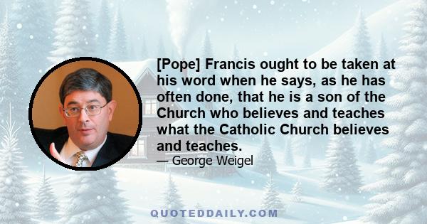 [Pope] Francis ought to be taken at his word when he says, as he has often done, that he is a son of the Church who believes and teaches what the Catholic Church believes and teaches.