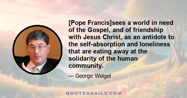 [Pope Francis]sees a world in need of the Gospel, and of friendship with Jesus Christ, as an antidote to the self-absorption and loneliness that are eating away at the solidarity of the human community.