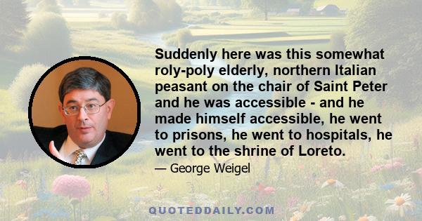 Suddenly here was this somewhat roly-poly elderly, northern Italian peasant on the chair of Saint Peter and he was accessible - and he made himself accessible, he went to prisons, he went to hospitals, he went to the