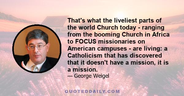 That's what the liveliest parts of the world Church today - ranging from the booming Church in Africa to FOCUS missionaries on American campuses - are living: a Catholicism that has discovered that it doesn't have a