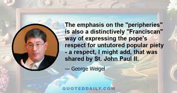 The emphasis on the peripheries is also a distinctively Franciscan way of expressing the pope's respect for untutored popular piety - a respect, I might add, that was shared by St. John Paul II.