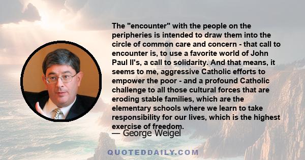 The encounter with the people on the peripheries is intended to draw them into the circle of common care and concern - that call to encounter is, to use a favorite world of John Paul II's, a call to solidarity. And that 