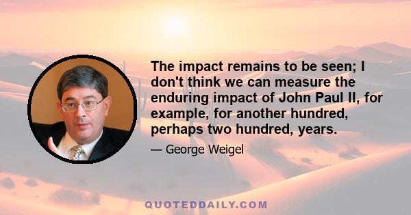 The impact remains to be seen; I don't think we can measure the enduring impact of John Paul II, for example, for another hundred, perhaps two hundred, years.