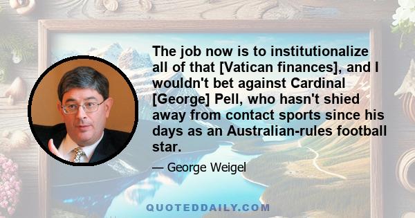 The job now is to institutionalize all of that [Vatican finances], and I wouldn't bet against Cardinal [George] Pell, who hasn't shied away from contact sports since his days as an Australian-rules football star.