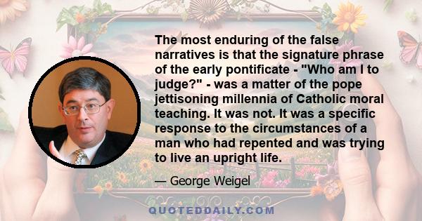 The most enduring of the false narratives is that the signature phrase of the early pontificate - Who am I to judge? - was a matter of the pope jettisoning millennia of Catholic moral teaching. It was not. It was a